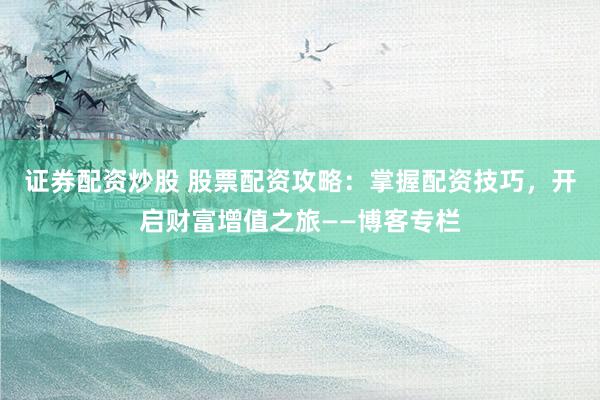 证券配资炒股 股票配资攻略：掌握配资技巧，开启财富增值之旅——博客专栏