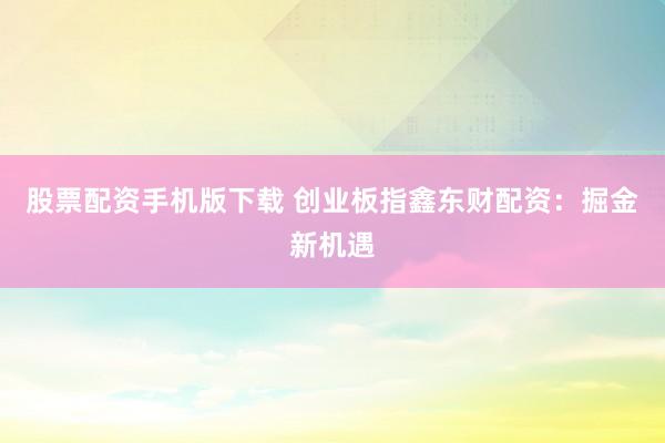 股票配资手机版下载 创业板指鑫东财配资：掘金新机遇