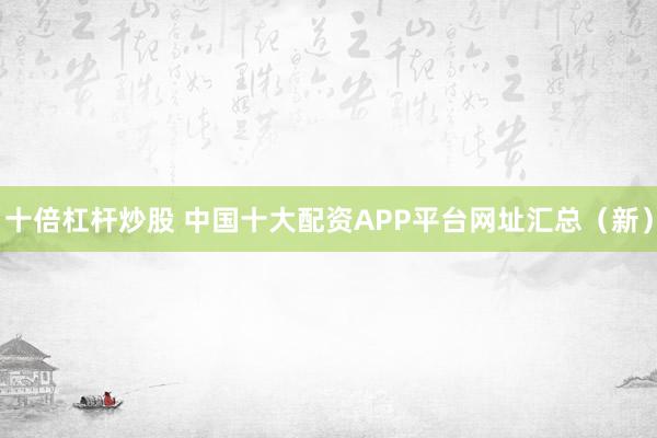 十倍杠杆炒股 中国十大配资APP平台网址汇总（新）