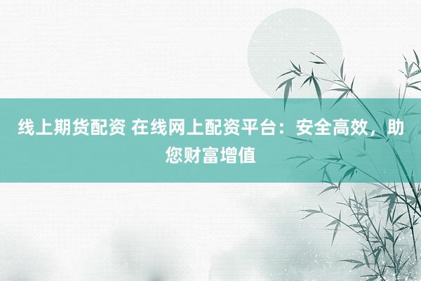 线上期货配资 在线网上配资平台:安全高效,助您财富增值