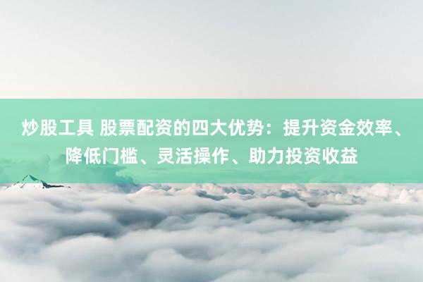 炒股工具 股票配资的四大优势：提升资金效率、降低门槛、灵活操作、助力投资收益
