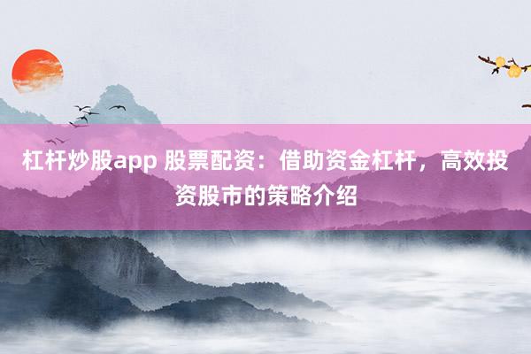 杠杆炒股app 股票配资：借助资金杠杆，高效投资股市的策略介绍
