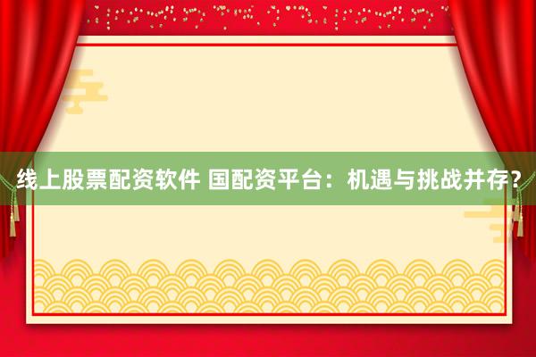 线上股票配资软件 国配资平台：机遇与挑战并存？