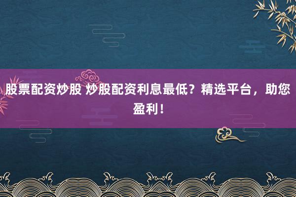 股票配资炒股 炒股配资利息最低？精选平台，助您盈利！
