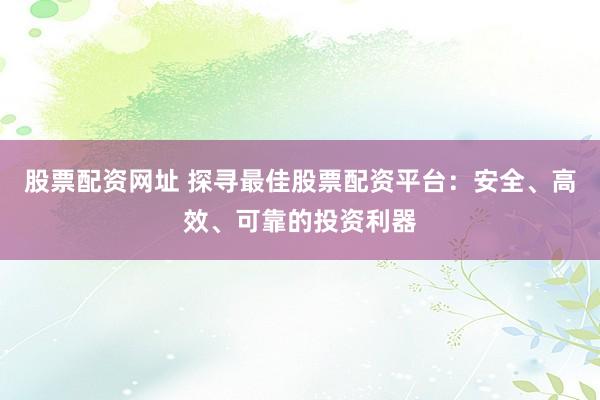 股票配资网址 探寻最佳股票配资平台：安全、高效、可靠的投资利器