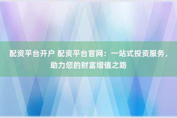 配资平台开户 配资平台官网：一站式投资服务，助力您的财富增值之路