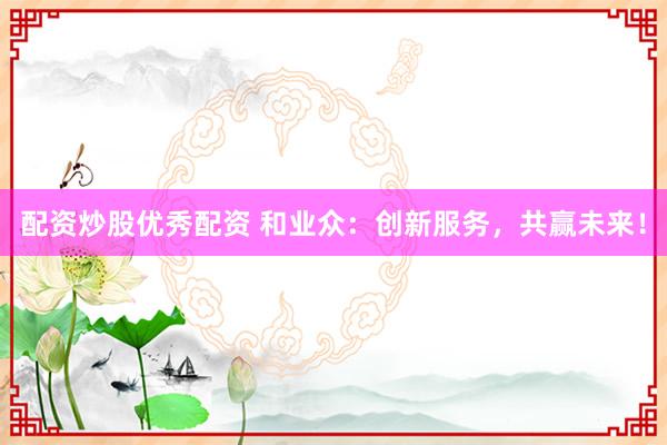 配资炒股优秀配资 和业众：创新服务，共赢未来！