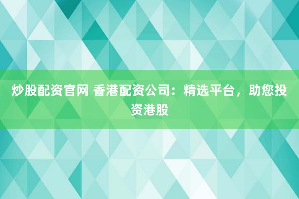 炒股配资官网 香港配资公司：精选平台，助您投资港股