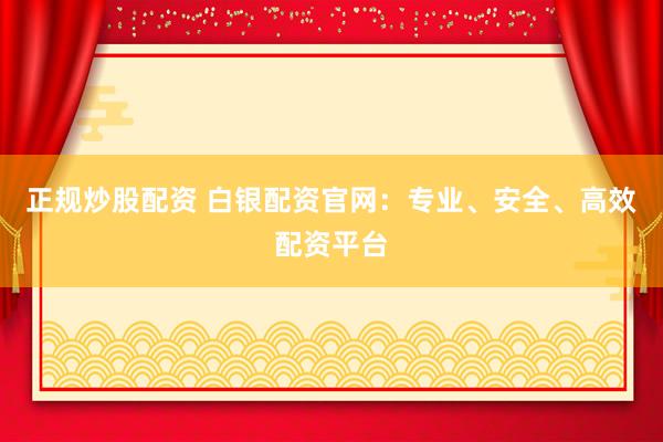 正规炒股配资 白银配资官网：专业、安全、高效配资平台