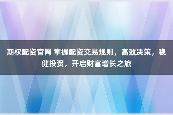 期权配资官网 掌握配资交易规则，高效决策，稳健投资，开启财富增长之旅
