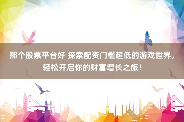 那个股票平台好 探索配资门槛超低的游戏世界，轻松开启你的财富增长之旅！
