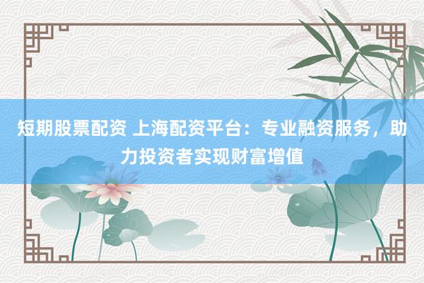 短期股票配资 上海配资平台：专业融资服务，助力投资者实现财富增值