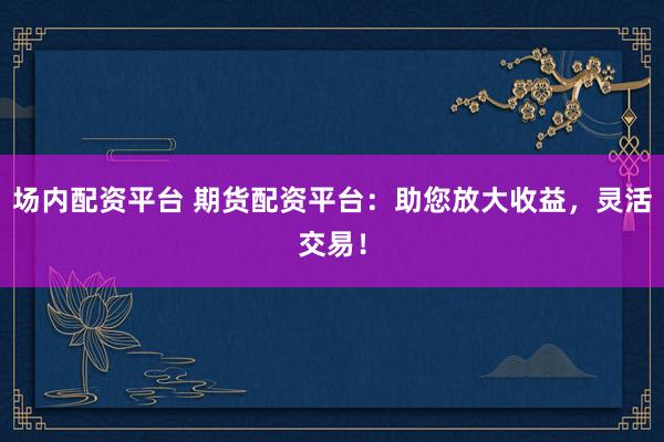 场内配资平台 期货配资平台：助您放大收益，灵活交易！