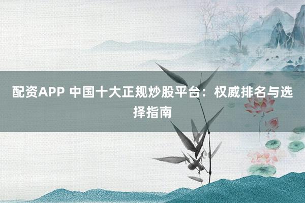 配资APP 中国十大正规炒股平台：权威排名与选择指南