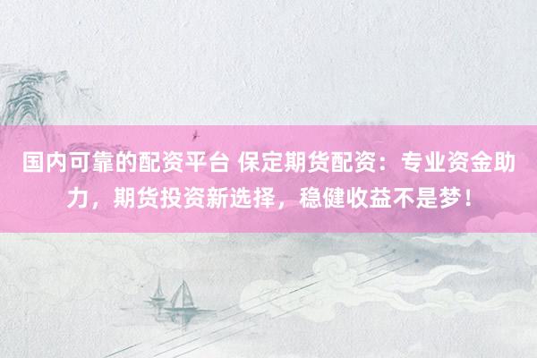 国内可靠的配资平台 保定期货配资:专业资金助力,期货投资新选择,稳健收益不是梦!
