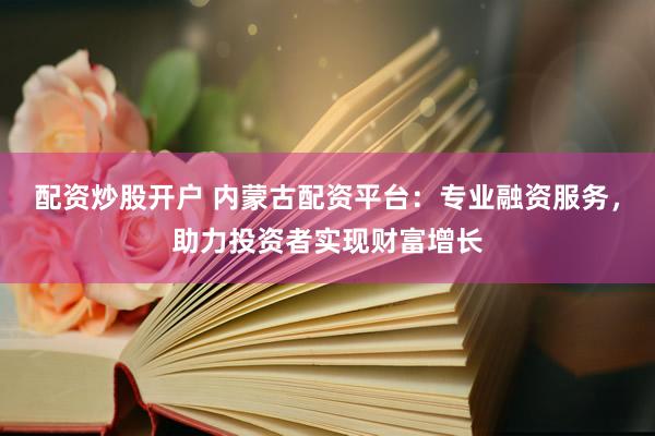 配资炒股开户 内蒙古配资平台：专业融资服务，助力投资者实现财富增长