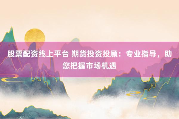 股票配资线上平台 期货投资投顾：专业指导，助您把握市场机遇