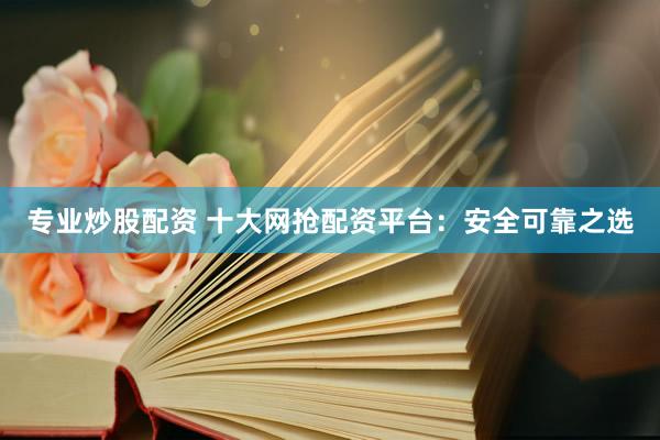 专业炒股配资 十大网抢配资平台：安全可靠之选