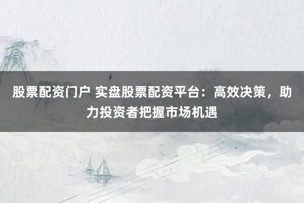 股票配资门户 实盘股票配资平台：高效决策，助力投资者把握市场机遇