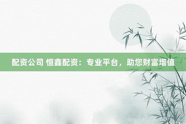 配资公司 恒鑫配资：专业平台，助您财富增值