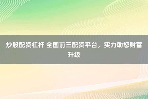 炒股配资杠杆 全国前三配资平台，实力助您财富升级