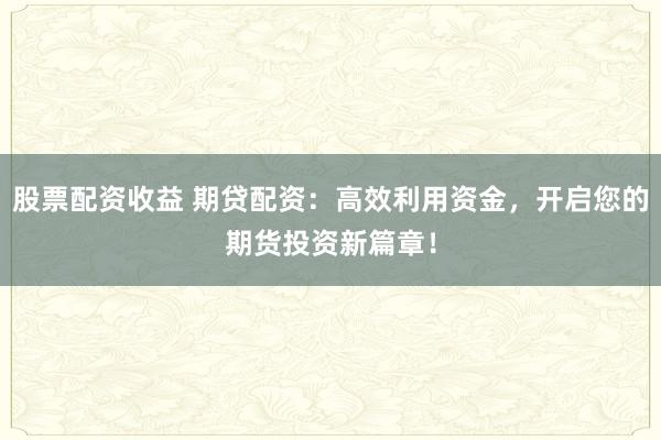 股票配资收益 期贷配资：高效利用资金，开启您的期货投资新篇章！