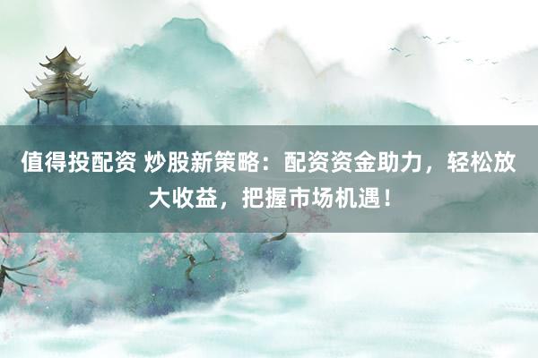 值得投配资 炒股新策略：配资资金助力，轻松放大收益，把握市场机遇！