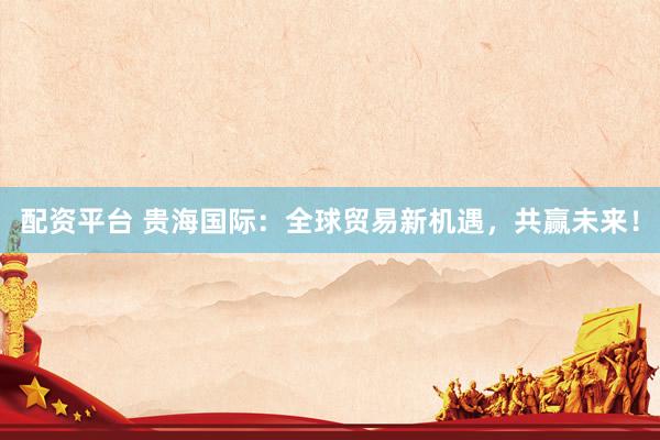 配资平台 贵海国际：全球贸易新机遇，共赢未来！