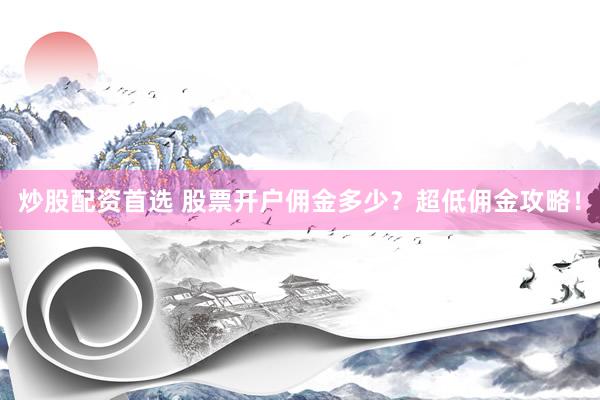 炒股配资首选 股票开户佣金多少？超低佣金攻略！