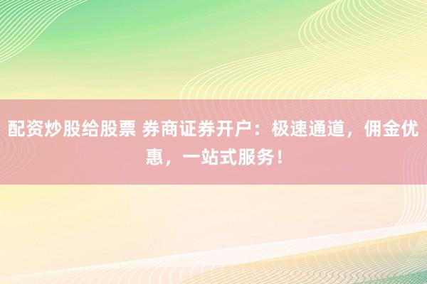 配资炒股给股票 券商证券开户：极速通道，佣金优惠，一站式服务！