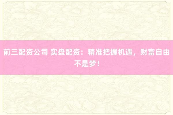 前三配资公司 实盘配资：精准把握机遇，财富自由不是梦！