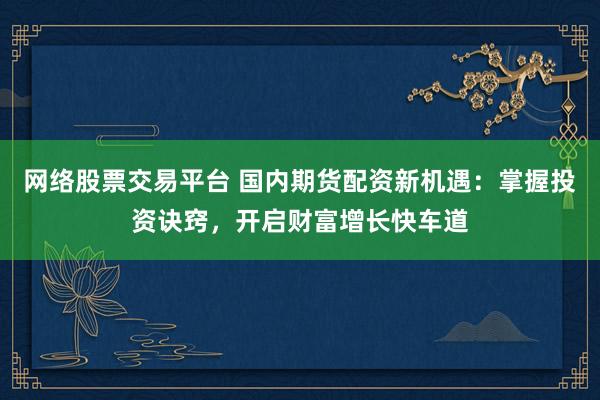 网络股票交易平台 国内期货配资新机遇：掌握投资诀窍，开启财富增长快车道