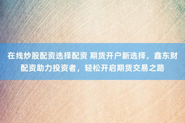 在线炒股配资选择配资 期货开户新选择，鑫东财配资助力投资者，轻松开启期货交易之路