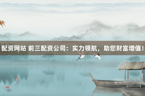 配资网站 前三配资公司：实力领航，助您财富增值！