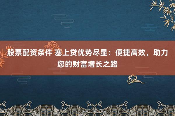 股票配资条件 塞上贷优势尽显：便捷高效，助力您的财富增长之路