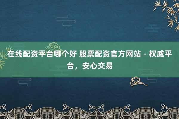在线配资平台哪个好 股票配资官方网站 - 权威平台，安心交易