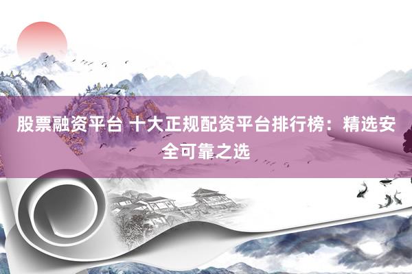 股票融资平台 十大正规配资平台排行榜：精选安全可靠之选