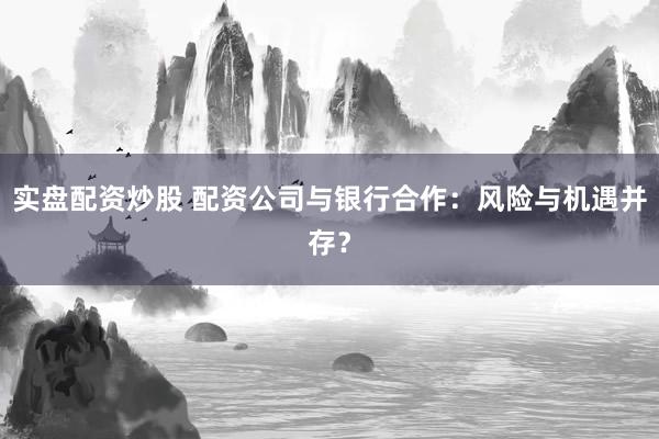 实盘配资炒股 配资公司与银行合作：风险与机遇并存？