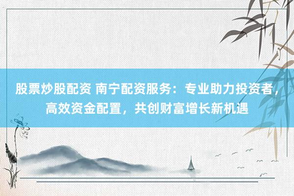 股票炒股配资 南宁配资服务：专业助力投资者，高效资金配置，共创财富增长新机遇