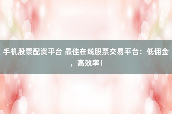 手机股票配资平台 最佳在线股票交易平台：低佣金，高效率！